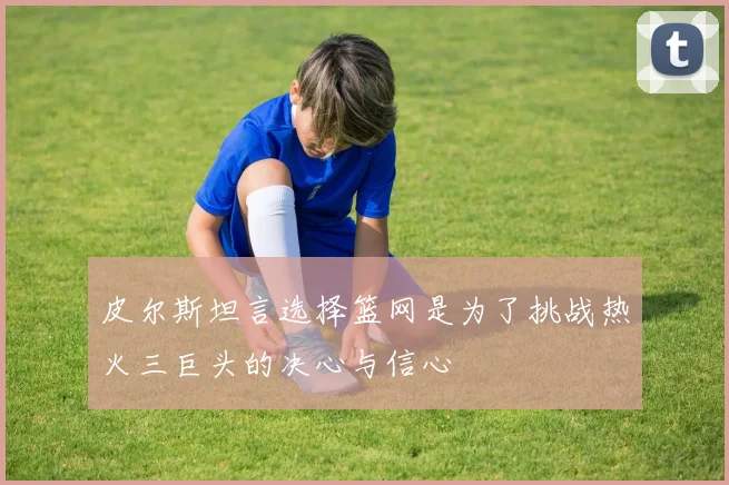 皮尔斯坦言选择篮网是为了挑战热火三巨头的决心与信心