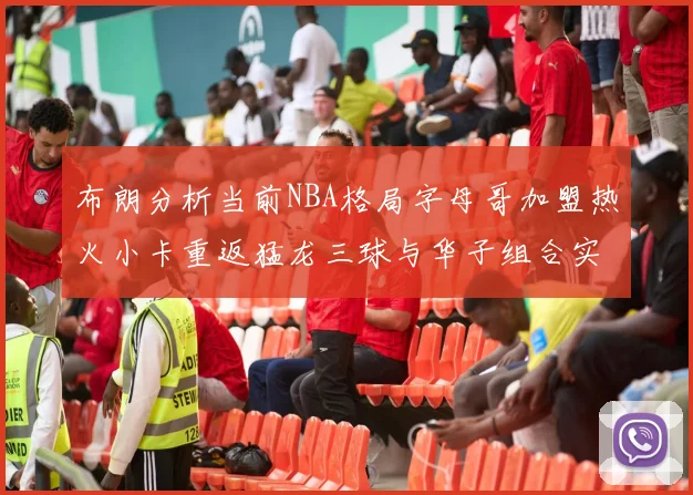 布朗分析当前NBA格局字母哥加盟热火小卡重返猛龙三球与华子组合实力强劲