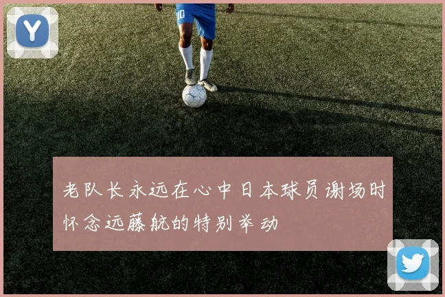 老队长永远在心中日本球员谢场时怀念远藤航的特别举动