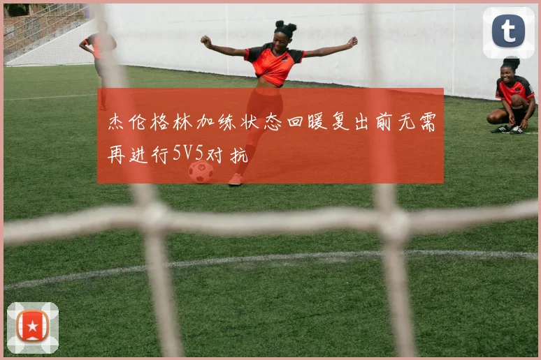 杰伦格林加练状态回暖复出前无需再进行5V5对抗