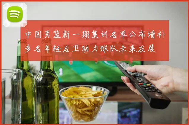 中国男篮新一期集训名单公布增补多名年轻后卫助力球队未来发展