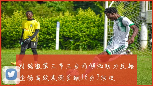孙铭徽第三节三分雨倾洒助力反超全场高效表现贡献16分3助攻