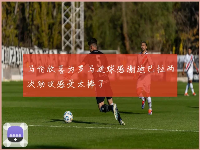 马伦欣喜为罗马进球感谢迪巴拉两次助攻感受太棒了