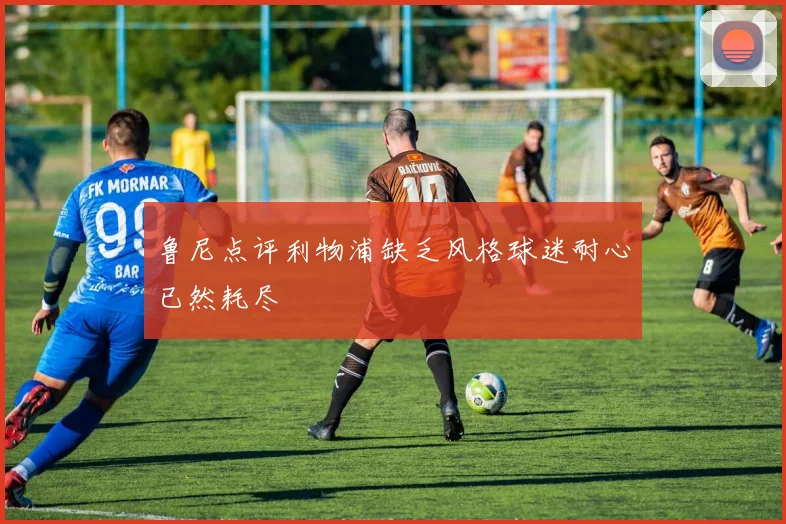 鲁尼点评利物浦缺乏风格球迷耐心已然耗尽