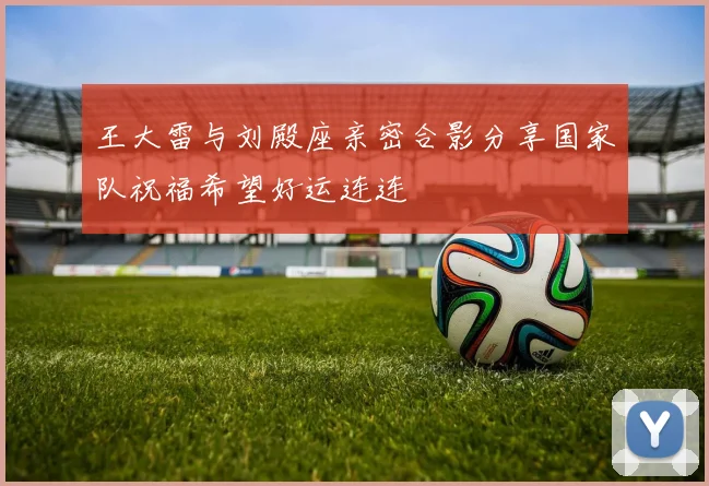 王大雷与刘殿座亲密合影分享国家队祝福希望好运连连