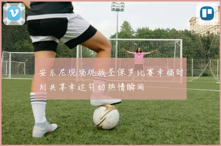 安东尼现场观战圣保罗比赛幸福时刻共享幸运符的热情瞬间