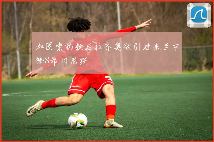 加图索执教后拉齐奥欲引进米兰中锋S希门尼斯