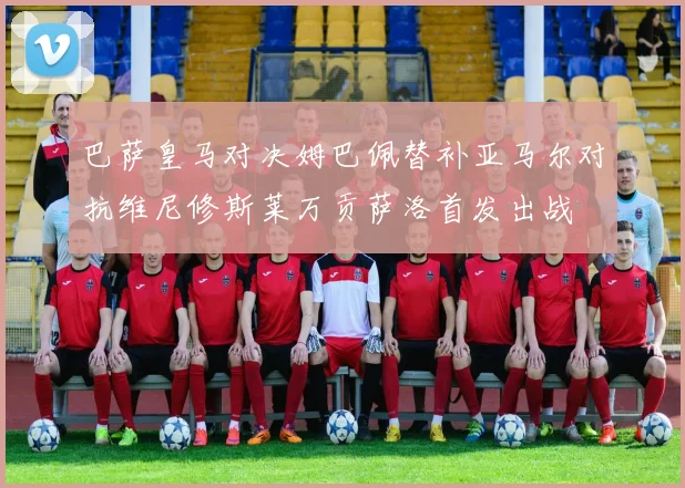 巴萨皇马对决姆巴佩替补亚马尔对抗维尼修斯莱万贡萨洛首发出战
