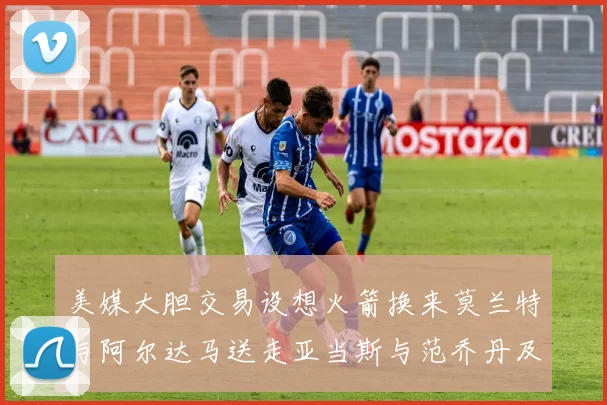 美媒大胆交易设想火箭换来莫兰特与阿尔达马送走亚当斯与范乔丹及两个选秀权