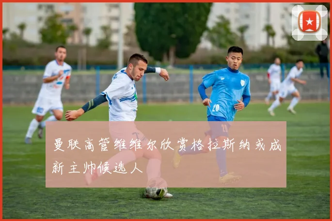 曼联高管维维尔欣赏格拉斯纳或成新主帅候选人