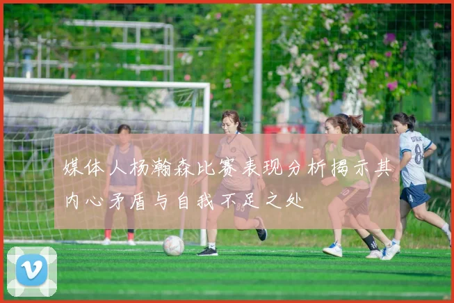 媒体人杨瀚森比赛表现分析揭示其内心矛盾与自我不足之处