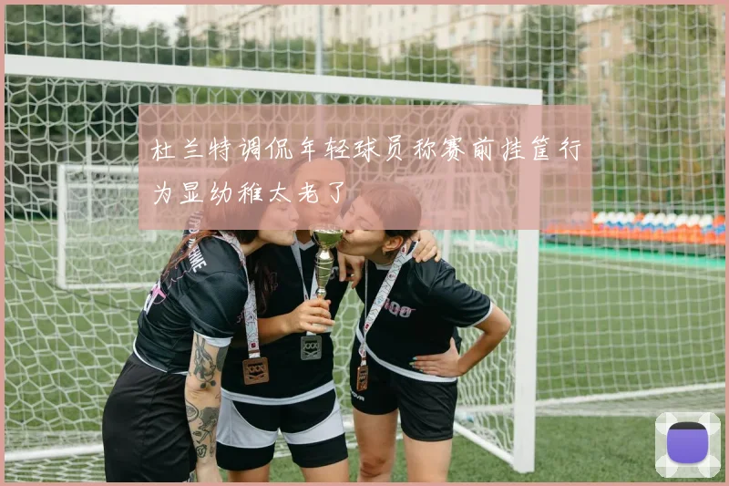 杜兰特调侃年轻球员称赛前挂筐行为显幼稚太老了