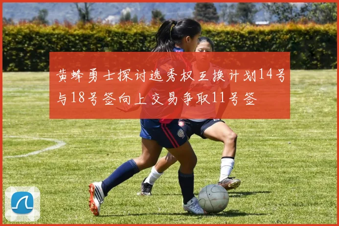 黄蜂勇士探讨选秀权互换计划14号与18号签向上交易争取11号签