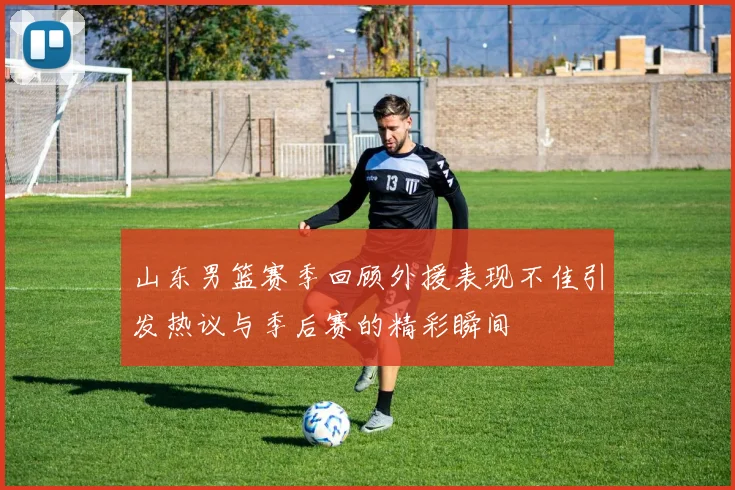 山东男篮赛季回顾外援表现不佳引发热议与季后赛的精彩瞬间
