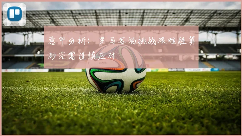 意甲分析：罗马客场挑战艰难胜算渺茫需谨慎应对
