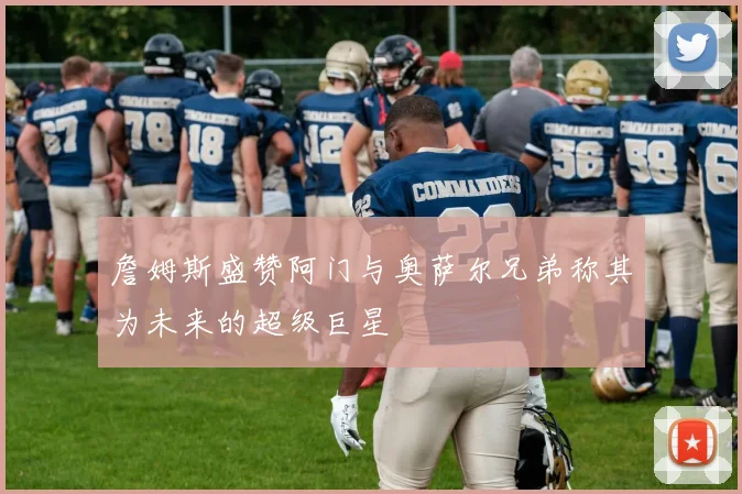 詹姆斯盛赞阿门与奥萨尔兄弟称其为未来的超级巨星