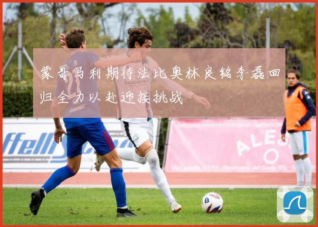 蒙哥马利期待法比奥林良铭李磊回归全力以赴迎接挑战