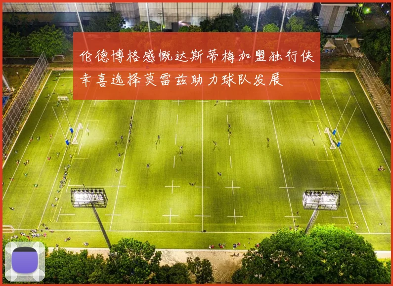 伦德博格感慨达斯蒂梅加盟独行侠幸喜选择莫雷兹助力球队发展