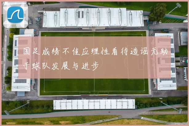 国足成绩不佳应理性看待造谣无助于球队发展与进步