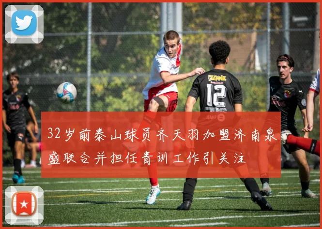 32岁前泰山球员齐天羽加盟济南泉盛联合并担任青训工作引关注