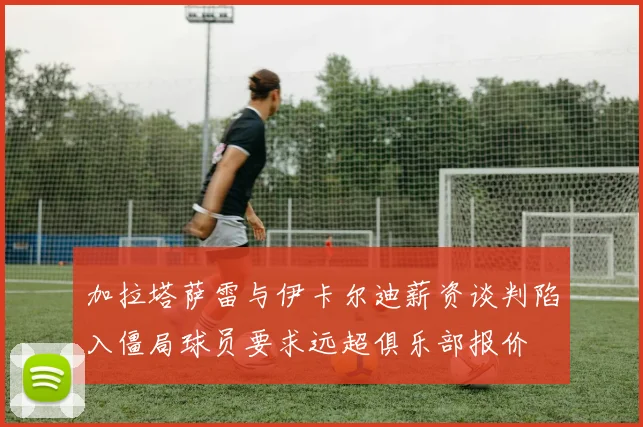 加拉塔萨雷与伊卡尔迪薪资谈判陷入僵局球员要求远超俱乐部报价