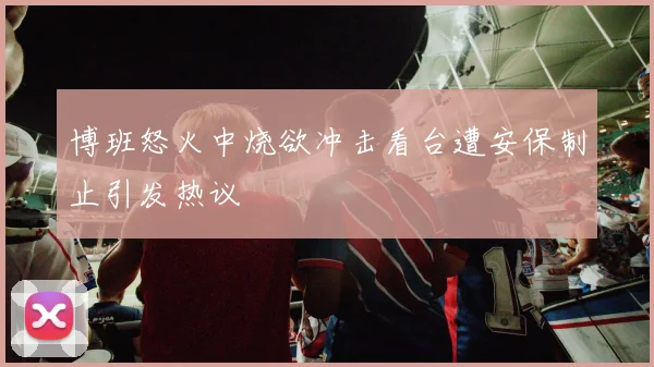 博班怒火中烧欲冲击看台遭安保制止引发热议