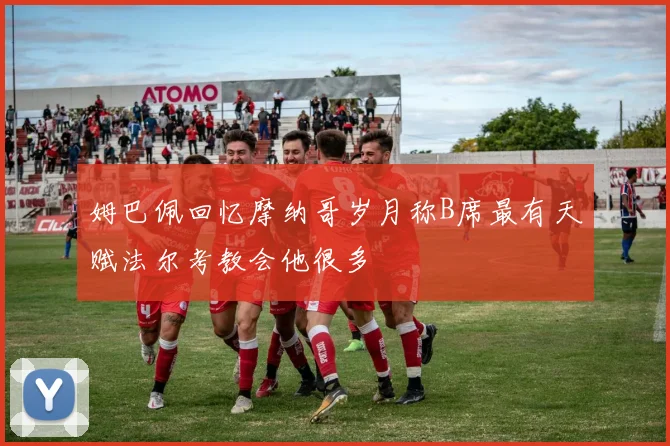 姆巴佩回忆摩纳哥岁月称B席最有天赋法尔考教会他很多