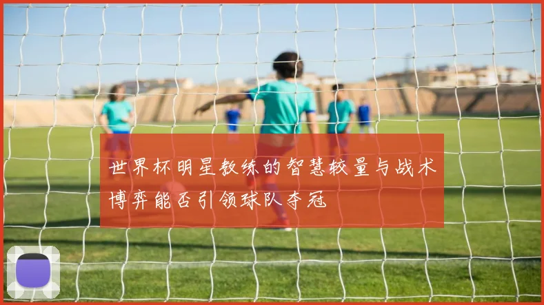 世界杯明星教练的智慧较量与战术博弈能否引领球队夺冠