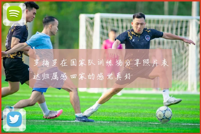 罗梅罗在国家队训练场分享照片表达归属感回家的感觉真好