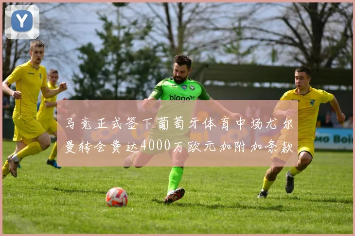 马竞正式签下葡萄牙体育中场尤尔曼转会费达4000万欧元加附加条款