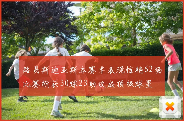 路易斯迪亚斯本赛季表现惊艳62场比赛斩获30球23助攻成顶级球星
