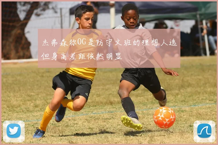 杰弗森称OG是防守文班的理想人选但身高差距依然明显