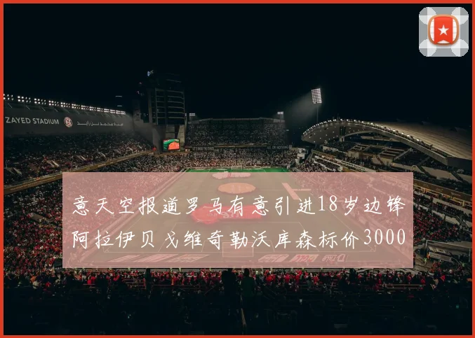 意天空报道罗马有意引进18岁边锋阿拉伊贝戈维奇勒沃库森标价3000万欧元