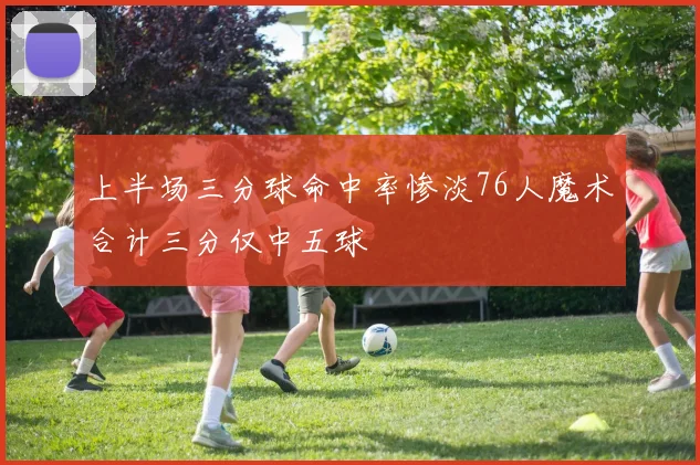 上半场三分球命中率惨淡76人魔术合计三分仅中五球